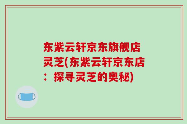 东紫云轩京东旗舰店 灵芝(东紫云轩京东店:探寻灵芝的奥秘) 东紫云轩京东旗舰店 灵芝(东紫云轩京东店:探寻灵芝的奥秘)