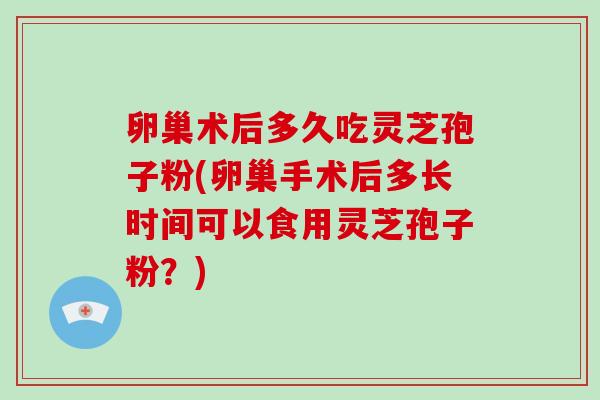 卵巢术后多久吃灵芝孢子粉(卵巢手术后多长时间可以食用灵芝孢子粉？)