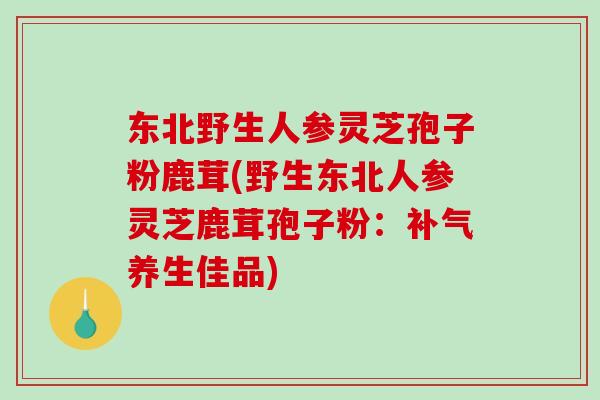 东北野生人参灵芝孢子粉鹿茸(野生东北人参灵芝鹿茸孢子粉：补气养生佳品)