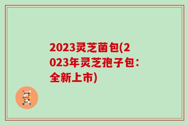 2023灵芝菌包(2023年灵芝孢子包：全新上市)