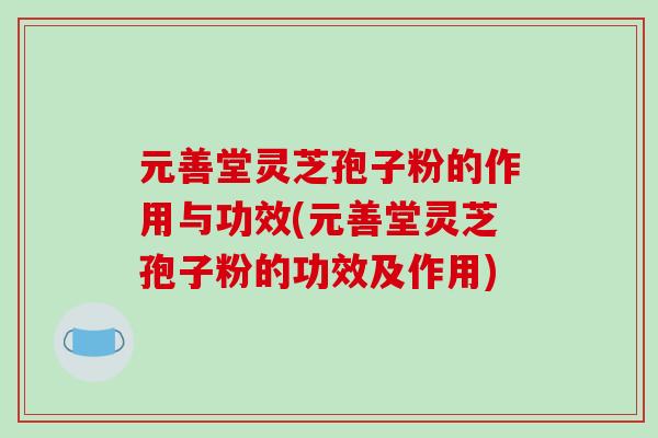 元善堂灵芝孢子粉的作用与功效(元善堂灵芝孢子粉的功效及作用) 元善堂灵芝孢子粉的作用与功效(元善堂灵芝孢子粉的功效及作用)