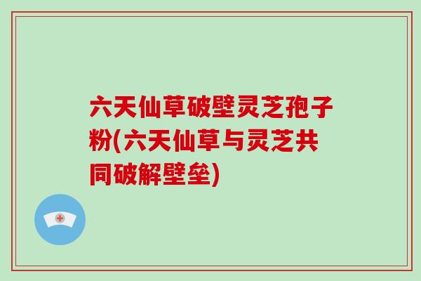 六天仙草破壁灵芝孢子粉(六天仙草与灵芝共同破解壁垒)