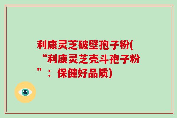 利康灵芝破壁孢子粉(“利康灵芝壳斗孢子粉”:保健好品质) 利康灵芝破壁孢子粉(“利康灵芝壳斗孢子粉”:保健好品质)