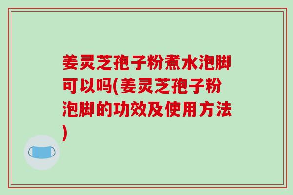 姜灵芝孢子粉煮水泡脚可以吗(姜灵芝孢子粉泡脚的功效及使用方法) 姜灵芝孢子粉煮水泡脚可以吗(姜灵芝孢子粉泡脚的功效及使用方法)