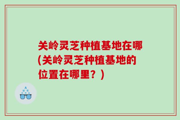 关岭灵芝种植基地在哪(关岭灵芝种植基地的位置在哪里?) 关岭灵芝种植基地在哪(关岭灵芝种植基地的位置在哪里?)