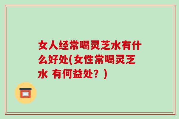 女人经常喝灵芝水有什么好处(女性常喝灵芝水 有何益处?) 女人经常喝灵芝水有什么好处(女性常喝灵芝水 有何益处?)