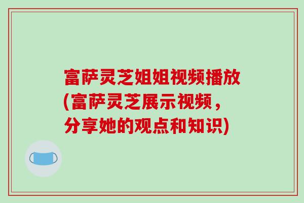 富萨灵芝姐姐视频播放(富萨灵芝展示视频，分享她的观点和知识)
