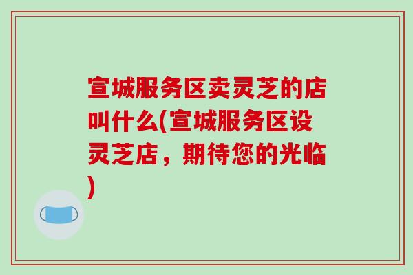 宣城服务区卖灵芝的店叫什么(宣城服务区设灵芝店,期待您的光临) 宣城服务区卖灵芝的店叫什么(宣城服务区设灵芝店,期待您的光临)