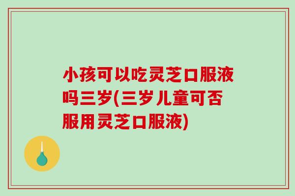 小孩可以吃灵芝口服液吗三岁(三岁儿童可否服用灵芝口服液) 小孩可以吃灵芝口服液吗三岁(三岁儿童可否服用灵芝口服液)