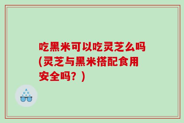 吃黑米可以吃灵芝么吗(灵芝与黑米搭配食用安全吗?) 吃黑米可以吃灵芝么吗(灵芝与黑米搭配食用安全吗?)