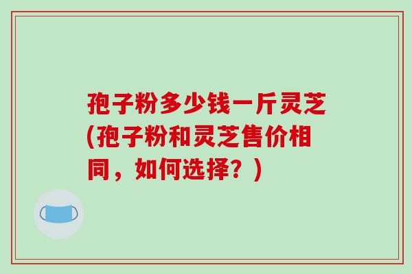 孢子粉多少钱一斤灵芝(孢子粉和灵芝售价相同,如何选择?) 孢子粉多少钱一斤灵芝(孢子粉和灵芝售价相同,如何选择?)