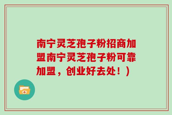 南宁灵芝孢子粉招商加盟南宁灵芝孢子粉可靠加盟,创业好去处!) 南宁灵芝孢子粉招商加盟南宁灵芝孢子粉可靠加盟,创业好去处!)