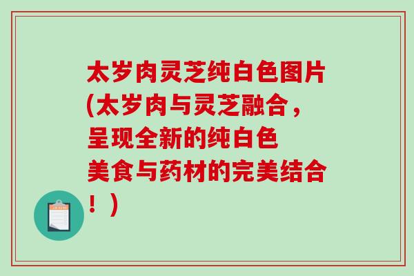太岁肉灵芝纯白色图片(太岁肉与灵芝融合,呈现全新的纯白色 美食与药材的完美结合!) 太岁肉灵芝纯白色图片(太岁肉与灵芝融合,呈现全新的纯白色 美食与药材的完美结合!)