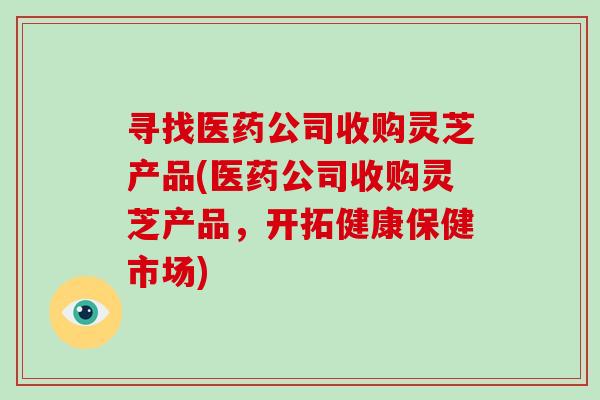 寻找医药公司收购灵芝产品(医药公司收购灵芝产品，开拓健康保健市场)