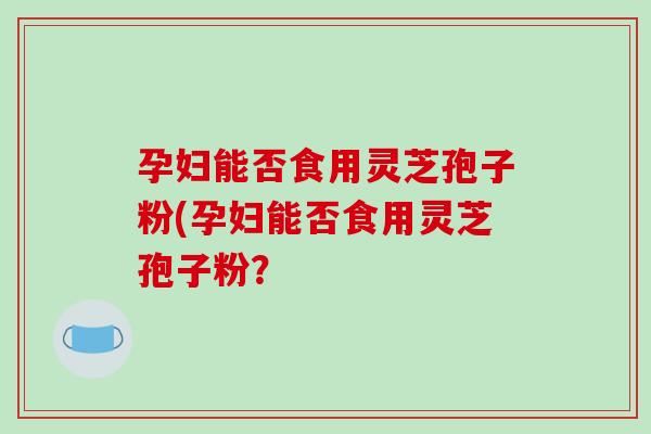 孕妇能否食用灵芝孢子粉(孕妇能否食用灵芝孢子粉？