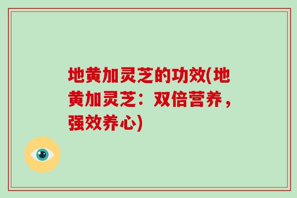 地黄加灵芝的功效(地黄加灵芝：双倍营养，强效养心)
