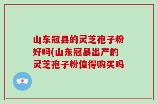 山东冠县的灵芝孢子粉好吗(山东冠县出产的灵芝孢子粉值得购买吗