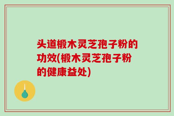 头道椴木灵芝孢子粉的功效(椴木灵芝孢子粉的健康益处)