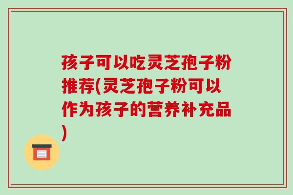 孩子可以吃灵芝孢子粉推荐(灵芝孢子粉可以作为孩子的营养补充品) 孩子可以吃灵芝孢子粉推荐(灵芝孢子粉可以作为孩子的营养补充品)