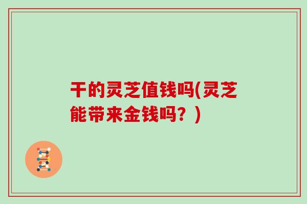 干的灵芝值钱吗(灵芝能带来金钱吗？)