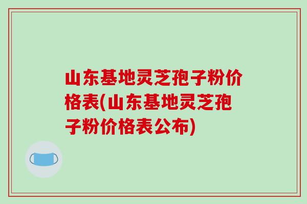 山东基地灵芝孢子粉价格表(山东基地灵芝孢子粉价格表公布)