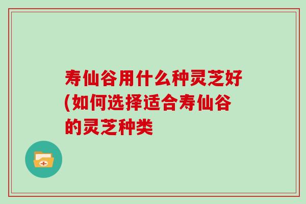 寿仙谷用什么种灵芝好(如何选择适合寿仙谷的灵芝种类 寿仙谷用什么种灵芝好(如何选择适合寿仙谷的灵芝种类