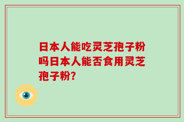 日本人能吃灵芝孢子粉吗日本人能否食用灵芝孢子粉? 日本人能吃灵芝孢子粉吗日本人能否食用灵芝孢子粉?