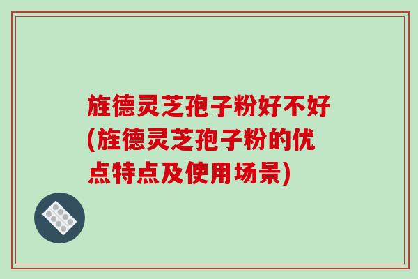 旌德灵芝孢子粉好不好(旌德灵芝孢子粉的优点特点及使用场景)