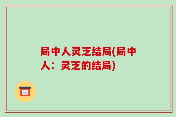 局中人灵芝结局(局中人:灵芝的结局) 局中人灵芝结局(局中人:灵芝的结局)