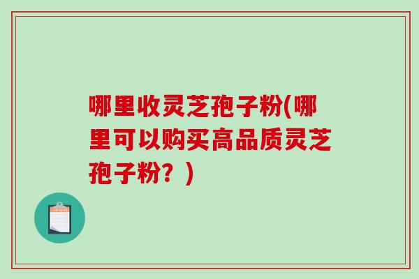哪里收灵芝孢子粉(哪里可以购买高品质灵芝孢子粉？)
