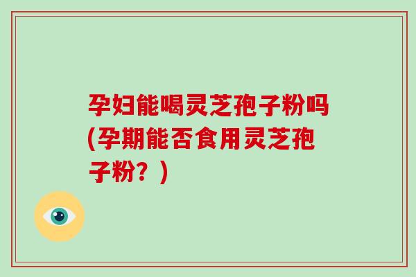 孕妇能喝灵芝孢子粉吗(孕期能否食用灵芝孢子粉？)