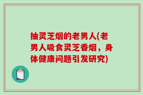 抽灵芝烟的老男人(老男人吸食灵芝香烟,身体健康问题引发研究) 抽灵芝烟的老男人(老男人吸食灵芝香烟,身体健康问题引发研究)