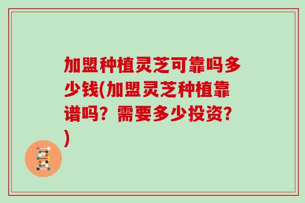 加盟种植灵芝可靠吗多少钱(加盟灵芝种植靠谱吗?需要多少投资?) 加盟种植灵芝可靠吗多少钱(加盟灵芝种植靠谱吗?需要多少投资?)