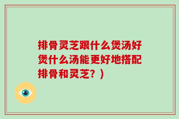 排骨灵芝跟什么煲汤好煲什么汤能更好地搭配排骨和灵芝?) 排骨灵芝跟什么煲汤好煲什么汤能更好地搭配排骨和灵芝?)