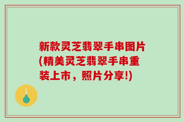 新款灵芝翡翠手串图片(精美灵芝翡翠手串重装上市，照片分享!)