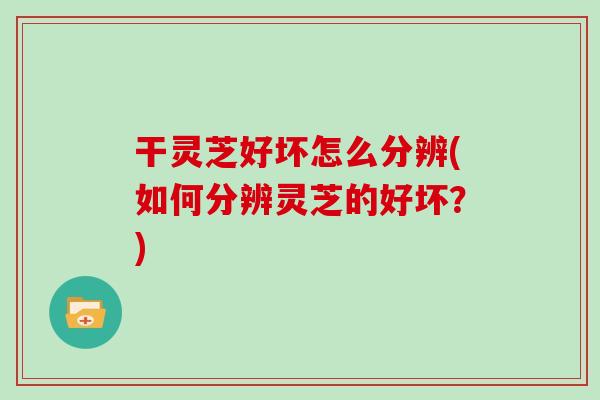 干灵芝好坏怎么分辨(如何分辨灵芝的好坏？)
