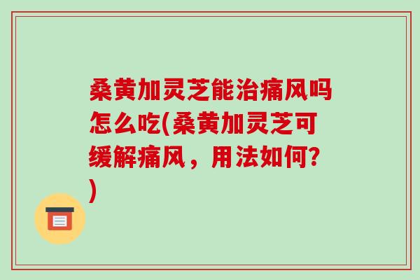 桑黄加灵芝能治痛风吗怎么吃(桑黄加灵芝可缓解痛风，用法如何？)
