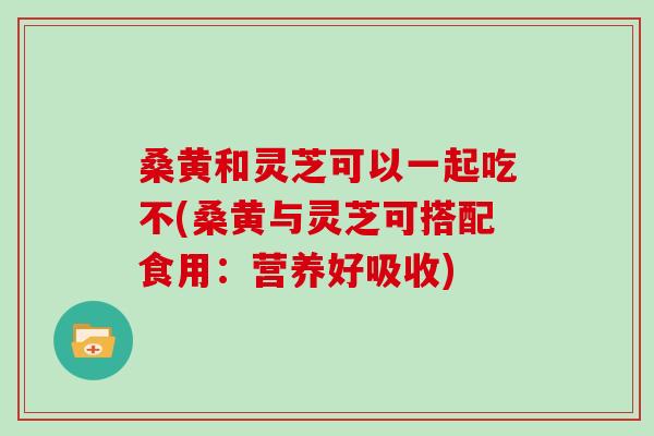 桑黄和灵芝可以一起吃不(桑黄与灵芝可搭配食用：营养好吸收)
