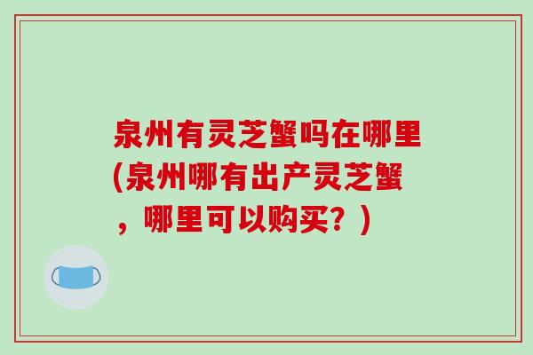 泉州有灵芝蟹吗在哪里(泉州哪有出产灵芝蟹,哪里可以购买?) 泉州有灵芝蟹吗在哪里(泉州哪有出产灵芝蟹,哪里可以购买?)