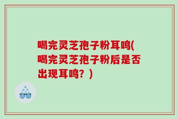 喝完灵芝孢子粉耳鸣(喝完灵芝孢子粉后是否出现耳鸣?) 喝完灵芝孢子粉耳鸣(喝完灵芝孢子粉后是否出现耳鸣?)