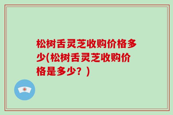 松树舌灵芝收购价格多少(松树舌灵芝收购价格是多少？)