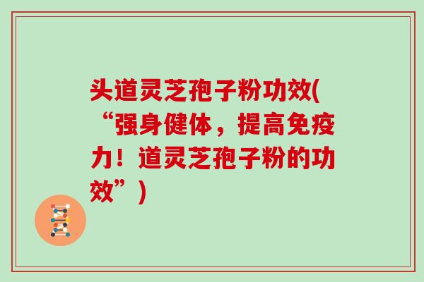 头道灵芝孢子粉功效(“强身健体,提高免疫力!道灵芝孢子粉的功效”) 头道灵芝孢子粉功效(“强身健体,提高免疫力!道灵芝孢子粉的功效”)