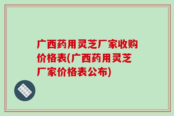广西药用灵芝厂家收购价格表(广西药用灵芝厂家价格表公布)