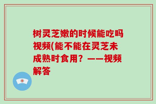树灵芝嫩的时候能吃吗视频(能不能在灵芝未成熟时食用？——视频解答
