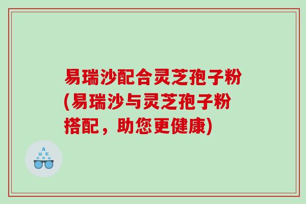 易瑞沙配合灵芝孢子粉(易瑞沙与灵芝孢子粉搭配,助您更健康) 易瑞沙配合灵芝孢子粉(易瑞沙与灵芝孢子粉搭配,助您更健康)