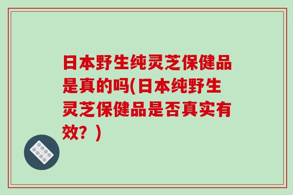 日本野生纯灵芝保健品是真的吗(日本纯野生灵芝保健品是否真实有效？)