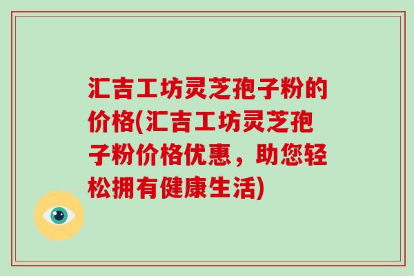 汇吉工坊灵芝孢子粉的价格(汇吉工坊灵芝孢子粉价格优惠,助您轻松拥有健康生活) 汇吉工坊灵芝孢子粉的价格(汇吉工坊灵芝孢子粉价格优惠,助您轻松拥有健康生活)