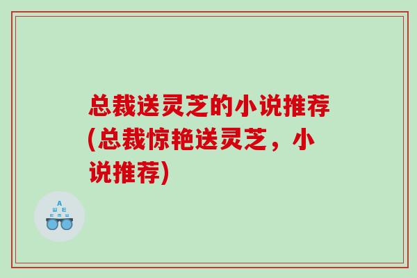 总裁送灵芝的小说推荐(总裁惊艳送灵芝,小说推荐) 总裁送灵芝的小说推荐(总裁惊艳送灵芝,小说推荐)