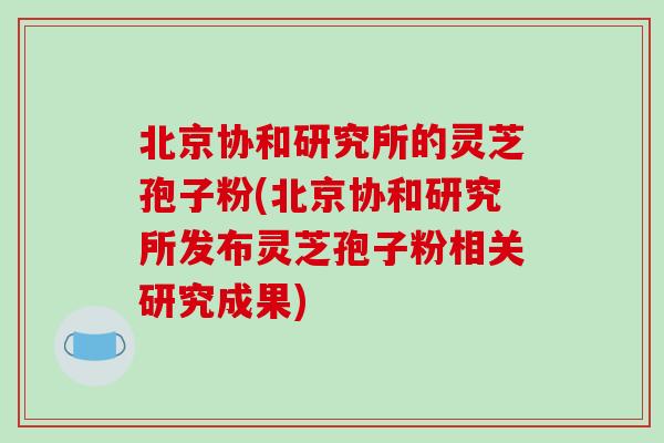 北京协和研究所的灵芝孢子粉(北京协和研究所发布灵芝孢子粉相关研究成果)