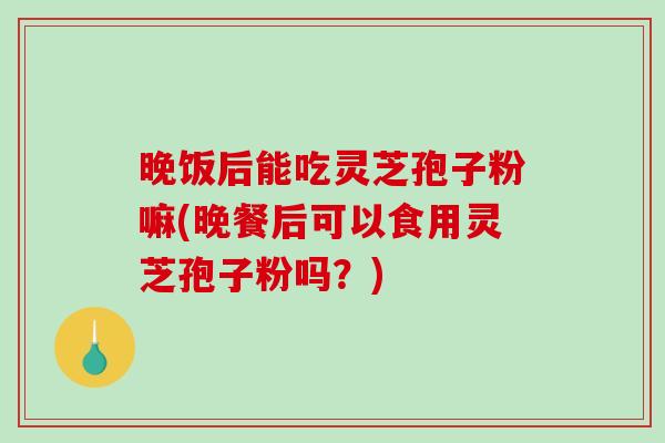 晚饭后能吃灵芝孢子粉嘛(晚餐后可以食用灵芝孢子粉吗？)